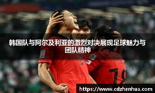韩国队与阿尔及利亚的激烈对决展现足球魅力与团队精神